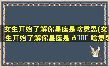 女生开始了解你星座是啥意思(女生开始了解你星座是 🍀 啥意思呀)